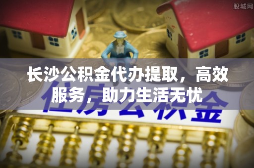 融水长沙公积金代办提取，高效服务，助力生活无忧