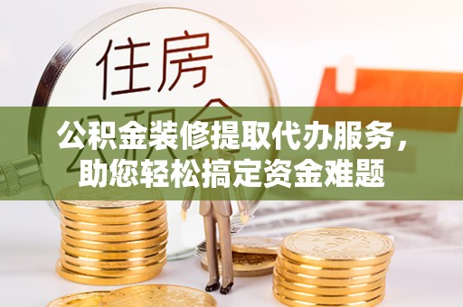 融水公积金装修提取代办服务，助您轻松搞定资金难题