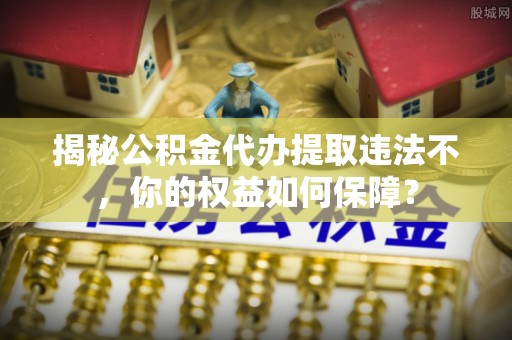 融水揭秘公积金代办提取违法不，你的权益如何保障？